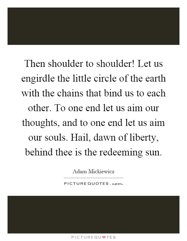 Then shoulder to shoulder! Let us engirdle the little circle of the earth with the chains that bind us to each other. To one end let us aim our thoughts, and to one end let us aim our souls. Hail, dawn of liberty, behind thee is the redeeming sun Picture Quote #1