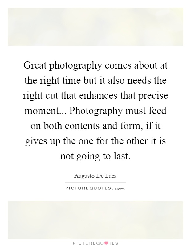 Great photography comes about at the right time but it also needs the right cut that enhances that precise moment... Photography must feed on both contents and form, if it gives up the one for the other it is not going to last Picture Quote #1