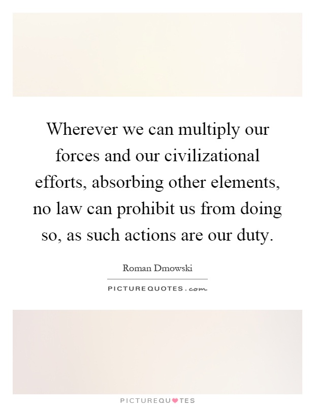 Wherever we can multiply our forces and our civilizational efforts, absorbing other elements, no law can prohibit us from doing so, as such actions are our duty Picture Quote #1
