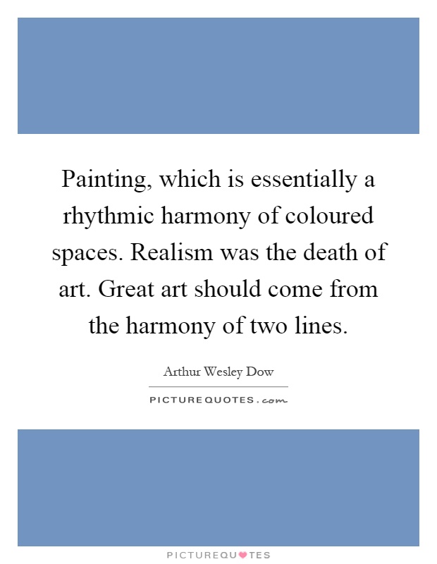Painting, which is essentially a rhythmic harmony of coloured spaces. Realism was the death of art. Great art should come from the harmony of two lines Picture Quote #1