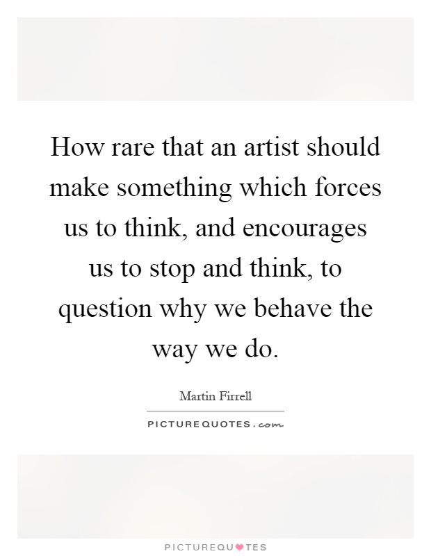 How rare that an artist should make something which forces us to think, and encourages us to stop and think, to question why we behave the way we do Picture Quote #1