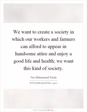 We want to create a society in which our workers and farmers can afford to appear in handsome attire and enjoy a good life and health; we want this kind of society Picture Quote #1