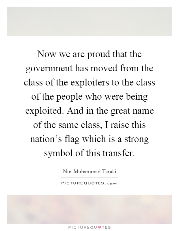 Now we are proud that the government has moved from the class of the exploiters to the class of the people who were being exploited. And in the great name of the same class, I raise this nation's flag which is a strong symbol of this transfer Picture Quote #1