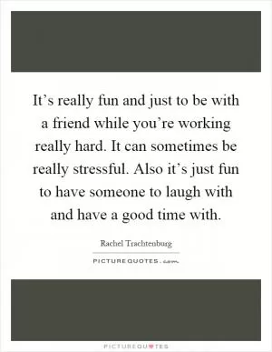 It’s really fun and just to be with a friend while you’re working really hard. It can sometimes be really stressful. Also it’s just fun to have someone to laugh with and have a good time with Picture Quote #1