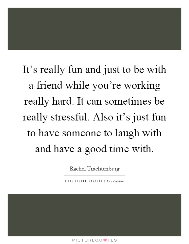 It's really fun and just to be with a friend while you're working really hard. It can sometimes be really stressful. Also it's just fun to have someone to laugh with and have a good time with Picture Quote #1