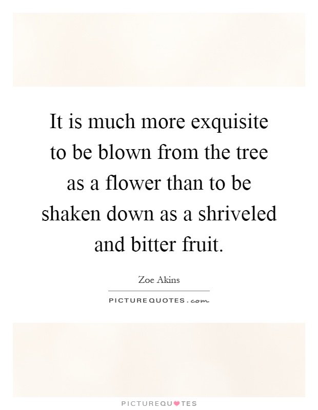 It is much more exquisite to be blown from the tree as a flower than to be shaken down as a shriveled and bitter fruit Picture Quote #1