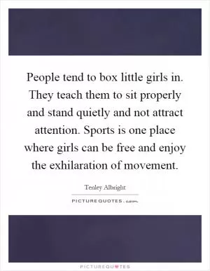 People tend to box little girls in. They teach them to sit properly and stand quietly and not attract attention. Sports is one place where girls can be free and enjoy the exhilaration of movement Picture Quote #1