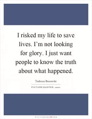 I risked my life to save lives. I’m not looking for glory. I just want people to know the truth about what happened Picture Quote #1