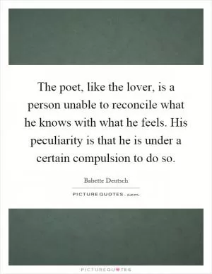 The poet, like the lover, is a person unable to reconcile what he knows with what he feels. His peculiarity is that he is under a certain compulsion to do so Picture Quote #1