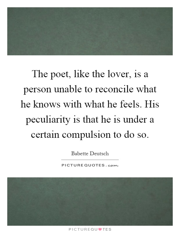 The poet, like the lover, is a person unable to reconcile what he knows with what he feels. His peculiarity is that he is under a certain compulsion to do so Picture Quote #1