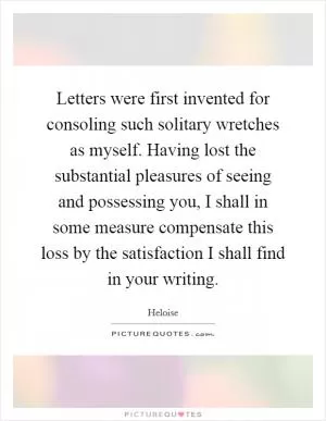 Letters were first invented for consoling such solitary wretches as myself. Having lost the substantial pleasures of seeing and possessing you, I shall in some measure compensate this loss by the satisfaction I shall find in your writing Picture Quote #1