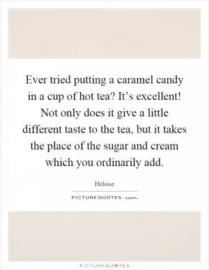 Ever tried putting a caramel candy in a cup of hot tea? It’s excellent! Not only does it give a little different taste to the tea, but it takes the place of the sugar and cream which you ordinarily add Picture Quote #1