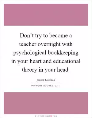 Don’t try to become a teacher overnight with psychological bookkeeping in your heart and educational theory in your head Picture Quote #1