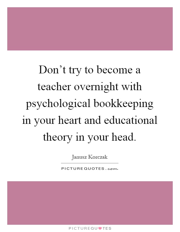 Don't try to become a teacher overnight with psychological bookkeeping in your heart and educational theory in your head Picture Quote #1