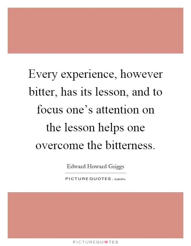Every experience, however bitter, has its lesson, and to focus one's attention on the lesson helps one overcome the bitterness Picture Quote #1