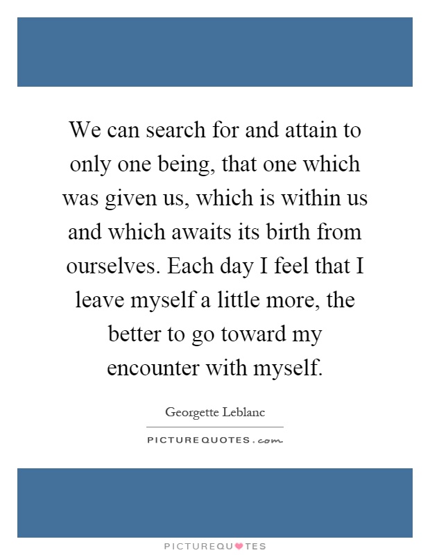 We can search for and attain to only one being, that one which was given us, which is within us and which awaits its birth from ourselves. Each day I feel that I leave myself a little more, the better to go toward my encounter with myself Picture Quote #1