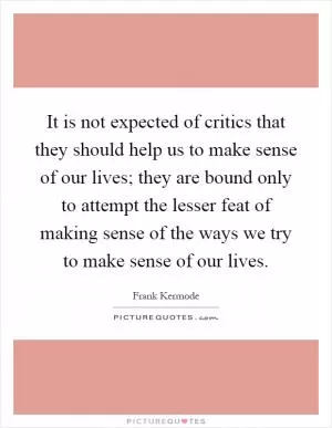 It is not expected of critics that they should help us to make sense of our lives; they are bound only to attempt the lesser feat of making sense of the ways we try to make sense of our lives Picture Quote #1