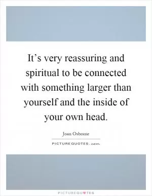 It’s very reassuring and spiritual to be connected with something larger than yourself and the inside of your own head Picture Quote #1