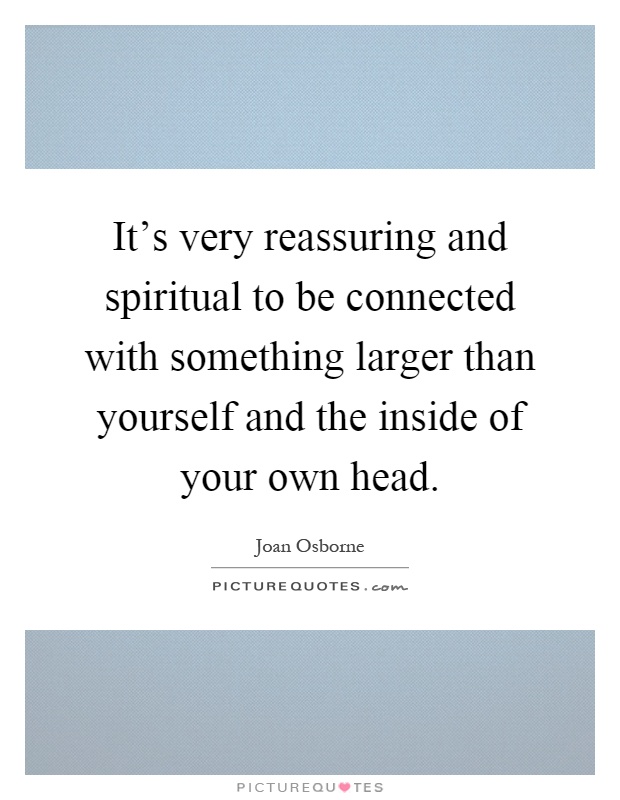 It's very reassuring and spiritual to be connected with something larger than yourself and the inside of your own head Picture Quote #1