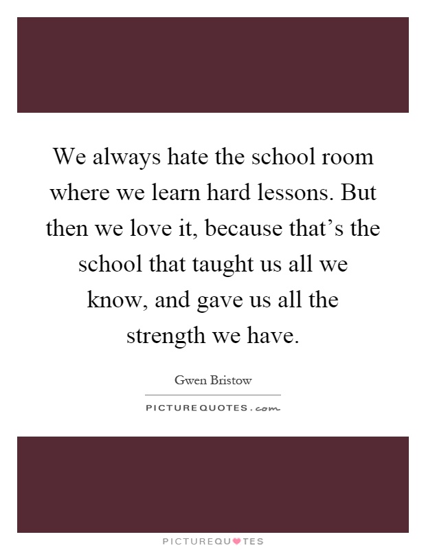 We always hate the school room where we learn hard lessons. But then we love it, because that's the school that taught us all we know, and gave us all the strength we have Picture Quote #1