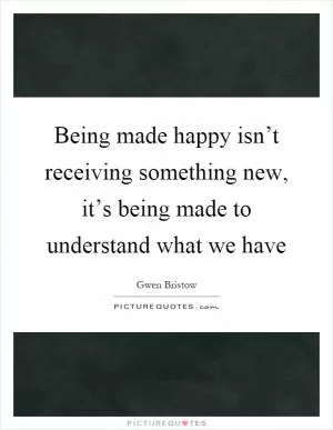 Being made happy isn’t receiving something new, it’s being made to understand what we have Picture Quote #1