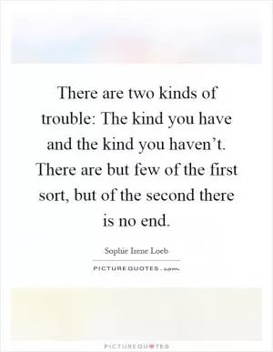 There are two kinds of trouble: The kind you have and the kind you haven’t. There are but few of the first sort, but of the second there is no end Picture Quote #1