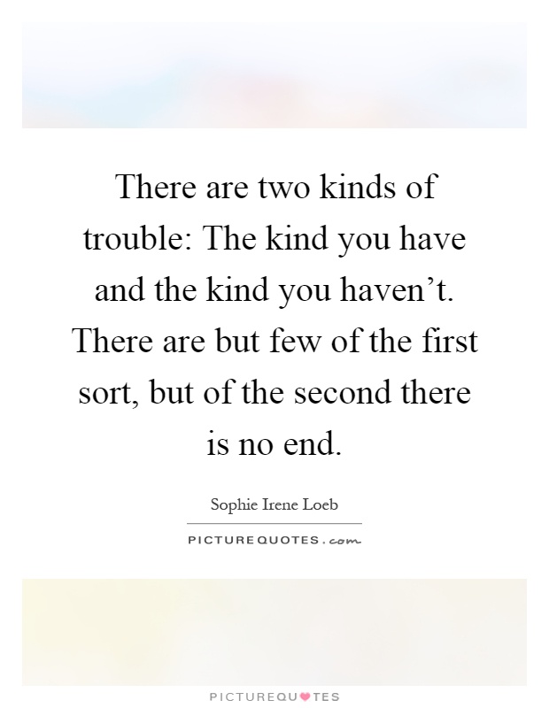 There are two kinds of trouble: The kind you have and the kind you haven't. There are but few of the first sort, but of the second there is no end Picture Quote #1