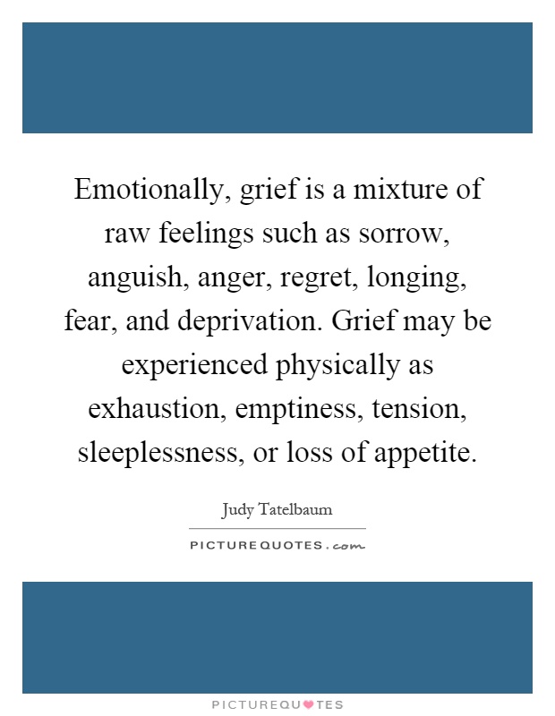 Emotionally, grief is a mixture of raw feelings such as sorrow, anguish, anger, regret, longing, fear, and deprivation. Grief may be experienced physically as exhaustion, emptiness, tension, sleeplessness, or loss of appetite Picture Quote #1