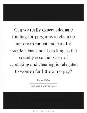 Can we really expect adequate funding for programs to clean up our environment and care for people’s basic needs as long as the socially essential work of caretaking and cleaning is relegated to women for little or no pay? Picture Quote #1