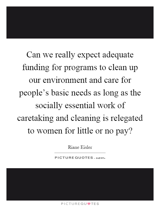 Can we really expect adequate funding for programs to clean up our environment and care for people's basic needs as long as the socially essential work of caretaking and cleaning is relegated to women for little or no pay? Picture Quote #1