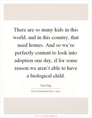 There are so many kids in this world, and in this country, that need homes. And so we’re perfectly content to look into adoption one day, if for some reason we aren’t able to have a biological child Picture Quote #1