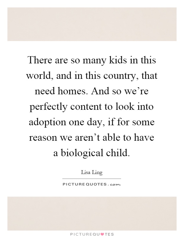 There are so many kids in this world, and in this country, that need homes. And so we're perfectly content to look into adoption one day, if for some reason we aren't able to have a biological child Picture Quote #1