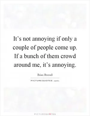 It’s not annoying if only a couple of people come up. If a bunch of them crowd around me, it’s annoying Picture Quote #1