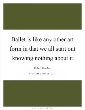 Ballet is like any other art form in that we all start out knowing nothing about it Picture Quote #1