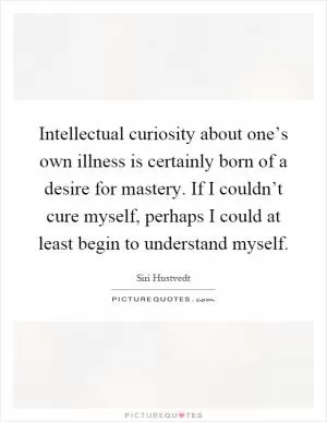 Intellectual curiosity about one’s own illness is certainly born of a desire for mastery. If I couldn’t cure myself, perhaps I could at least begin to understand myself Picture Quote #1