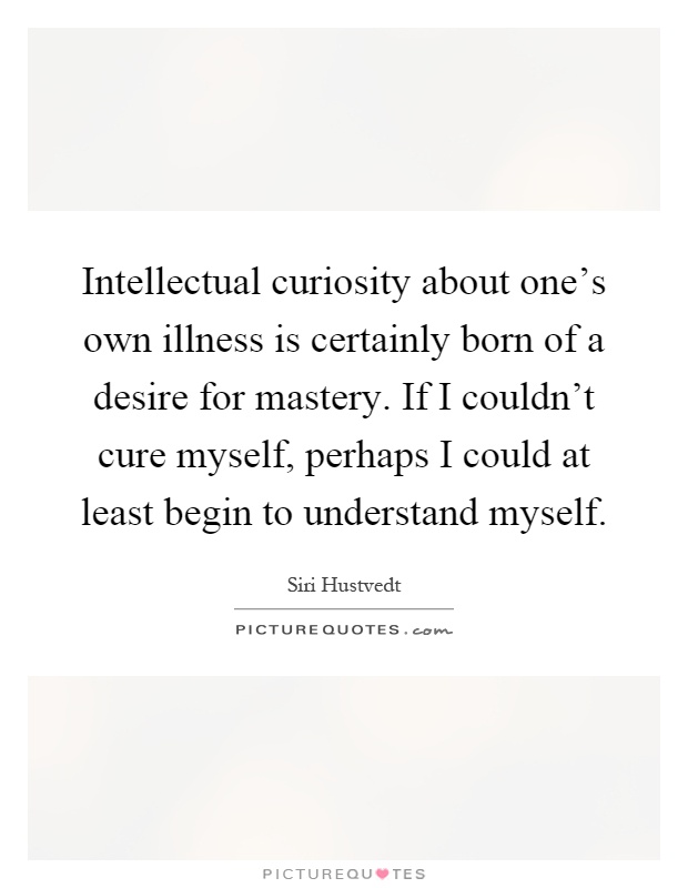 Intellectual curiosity about one's own illness is certainly born of a desire for mastery. If I couldn't cure myself, perhaps I could at least begin to understand myself Picture Quote #1