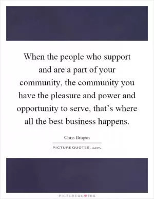 When the people who support and are a part of your community, the community you have the pleasure and power and opportunity to serve, that’s where all the best business happens Picture Quote #1