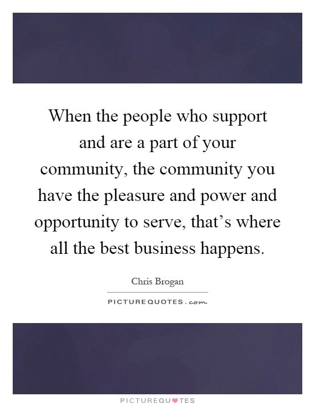 When the people who support and are a part of your community, the community you have the pleasure and power and opportunity to serve, that's where all the best business happens Picture Quote #1