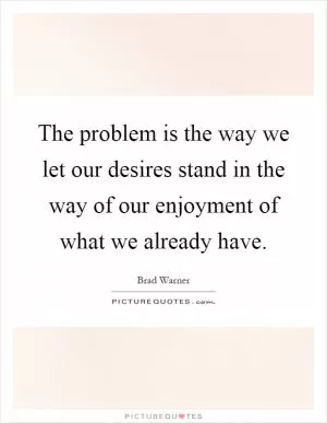 The problem is the way we let our desires stand in the way of our enjoyment of what we already have Picture Quote #1