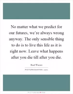 No matter what we predict for our futures, we’re always wrong anyway. The only sensible thing to do is to live this life as it is right now. Leave what happens after you die till after you die Picture Quote #1