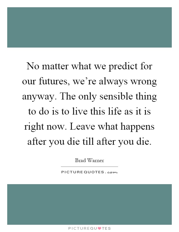 No matter what we predict for our futures, we're always wrong anyway. The only sensible thing to do is to live this life as it is right now. Leave what happens after you die till after you die Picture Quote #1