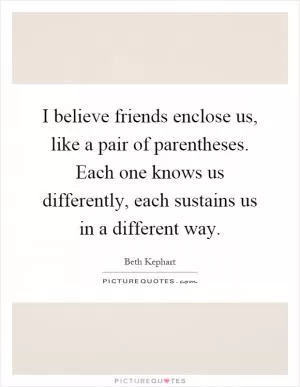 I believe friends enclose us, like a pair of parentheses. Each one knows us differently, each sustains us in a different way Picture Quote #1