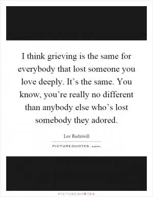 I think grieving is the same for everybody that lost someone you love deeply. It’s the same. You know, you’re really no different than anybody else who’s lost somebody they adored Picture Quote #1