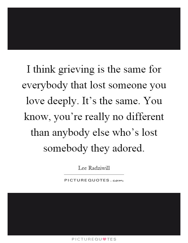 I think grieving is the same for everybody that lost someone you love deeply. It's the same. You know, you're really no different than anybody else who's lost somebody they adored Picture Quote #1