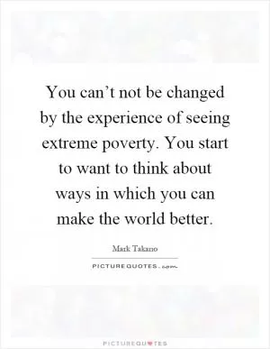 You can’t not be changed by the experience of seeing extreme poverty. You start to want to think about ways in which you can make the world better Picture Quote #1