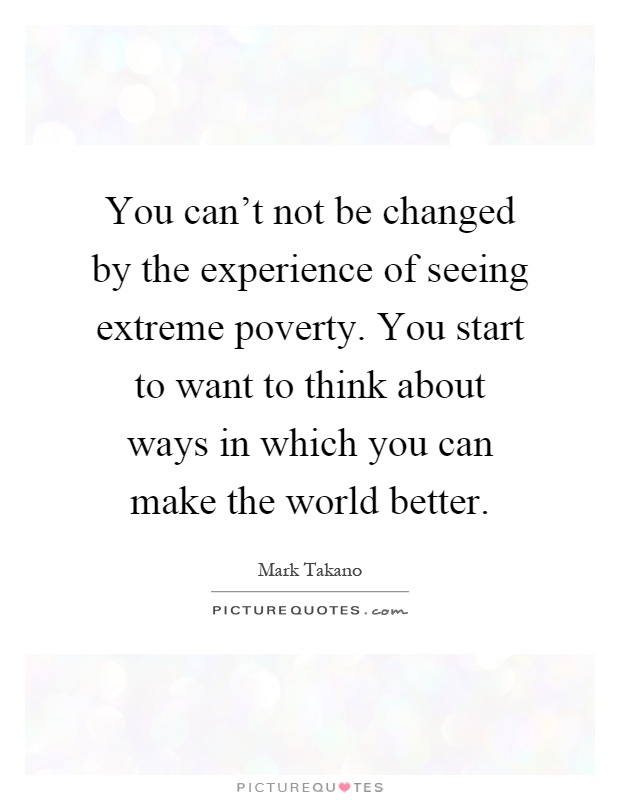 You can't not be changed by the experience of seeing extreme poverty. You start to want to think about ways in which you can make the world better Picture Quote #1