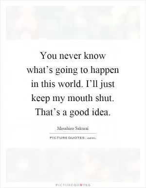 You never know what’s going to happen in this world. I’ll just keep my mouth shut. That’s a good idea Picture Quote #1