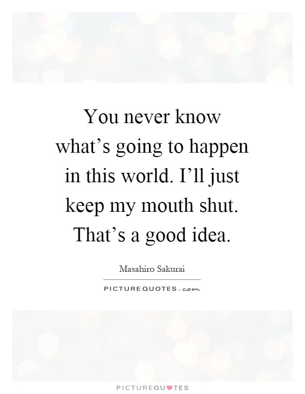 You never know what's going to happen in this world. I'll just keep my mouth shut. That's a good idea Picture Quote #1