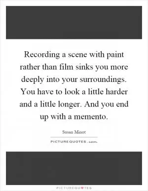 Recording a scene with paint rather than film sinks you more deeply into your surroundings. You have to look a little harder and a little longer. And you end up with a memento Picture Quote #1