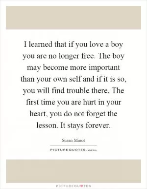 I learned that if you love a boy you are no longer free. The boy may become more important than your own self and if it is so, you will find trouble there. The first time you are hurt in your heart, you do not forget the lesson. It stays forever Picture Quote #1